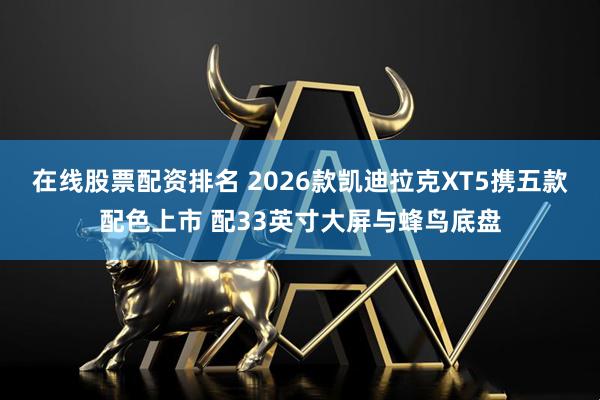 在线股票配资排名 2026款凯迪拉克XT5携五款配色上市 配33英寸大屏与蜂鸟底盘