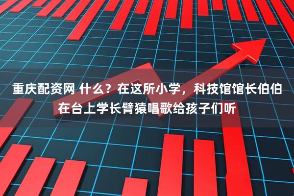 重庆配资网 什么？在这所小学，科技馆馆长伯伯在台上学长臂猿唱歌给孩子们听