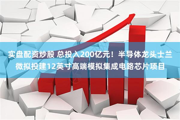 实盘配资炒股 总投入200亿元！半导体龙头士兰微拟投建12英寸高端模拟集成电路芯片项目