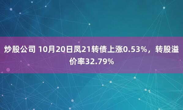 炒股公司 10月20日凤21转债上涨0.53%，转股溢价率32.79%