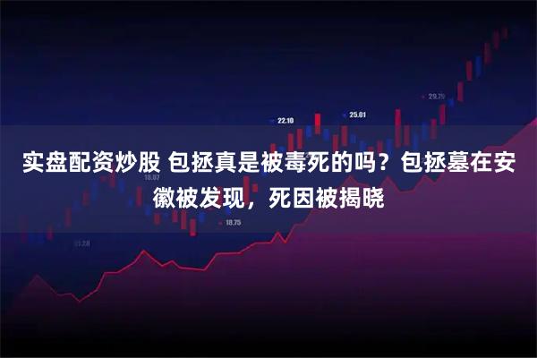 实盘配资炒股 包拯真是被毒死的吗？包拯墓在安徽被发现，死因被揭晓