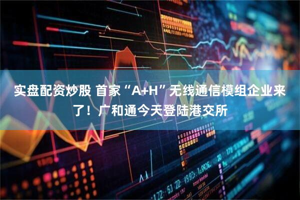 实盘配资炒股 首家“A+H”无线通信模组企业来了！广和通今天登陆港交所