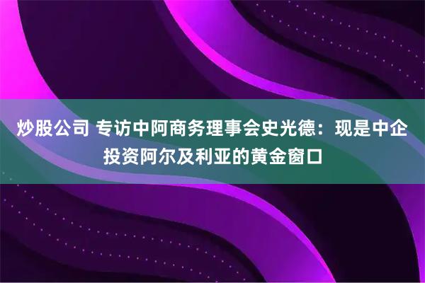 炒股公司 专访中阿商务理事会史光德：现是中企投资阿尔及利亚的黄金窗口