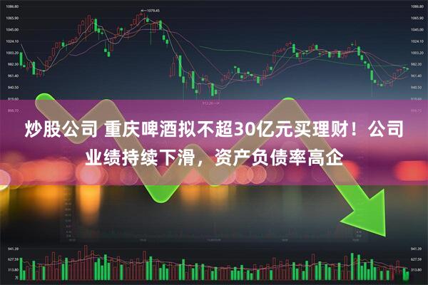 炒股公司 重庆啤酒拟不超30亿元买理财！公司业绩持续下滑，资产负债率高企