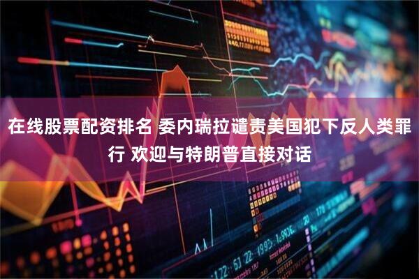 在线股票配资排名 委内瑞拉谴责美国犯下反人类罪行 欢迎与特朗普直接对话