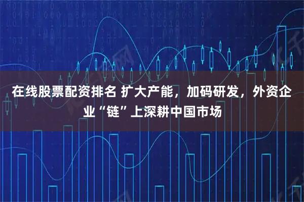在线股票配资排名 扩大产能，加码研发，外资企业“链”上深耕中国市场