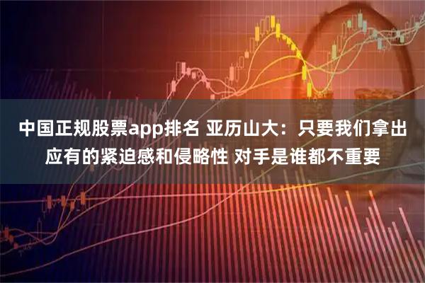 中国正规股票app排名 亚历山大：只要我们拿出应有的紧迫感和侵略性 对手是谁都不重要