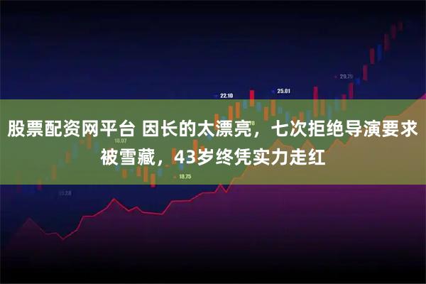 股票配资网平台 因长的太漂亮，七次拒绝导演要求被雪藏，43岁终凭实力走红