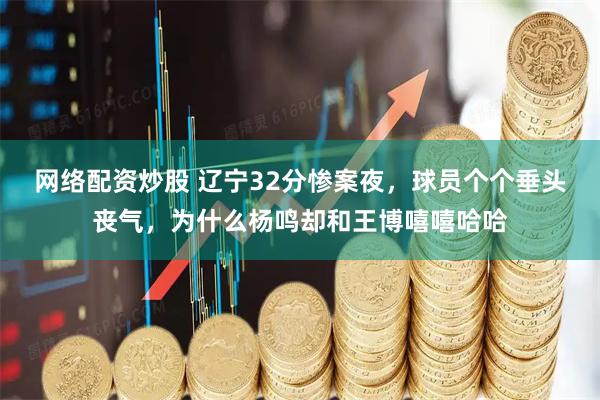 网络配资炒股 辽宁32分惨案夜，球员个个垂头丧气，为什么杨鸣却和王博嘻嘻哈哈