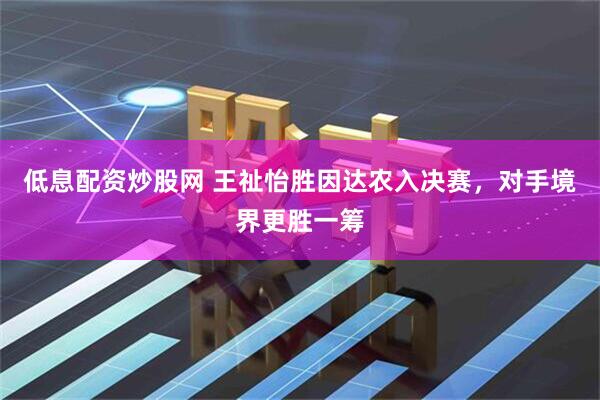 低息配资炒股网 王祉怡胜因达农入决赛，对手境界更胜一筹