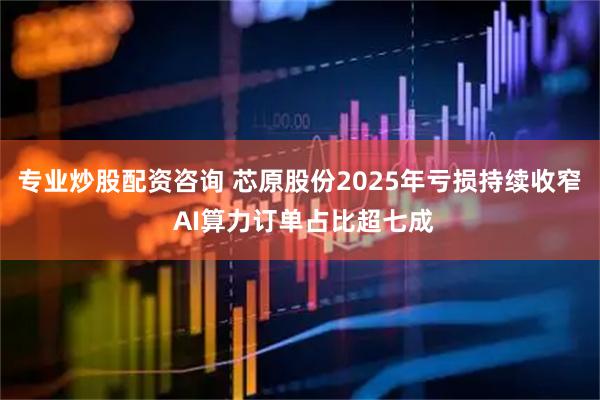专业炒股配资咨询 芯原股份2025年亏损持续收窄  AI算力订单占比超七成