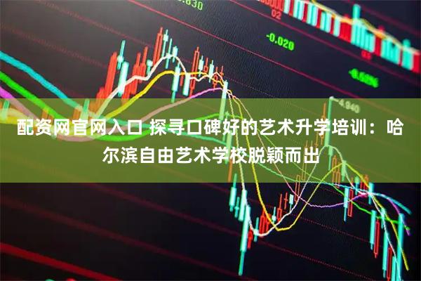 配资网官网入口 探寻口碑好的艺术升学培训：哈尔滨自由艺术学校脱颖而出