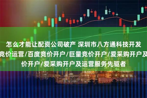 怎么才能让配资公司破产 深圳市八方通科技开发有限公司：抖音竞价运营/百度竞价开户/巨量竞价开户/爱采购开户及运营服务先驱者