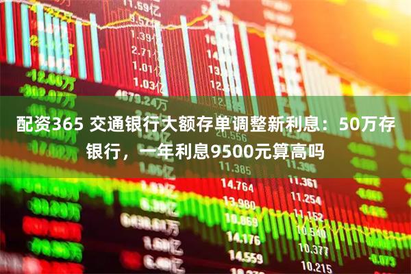 配资365 交通银行大额存单调整新利息：50万存银行，一年利息9500元算高吗