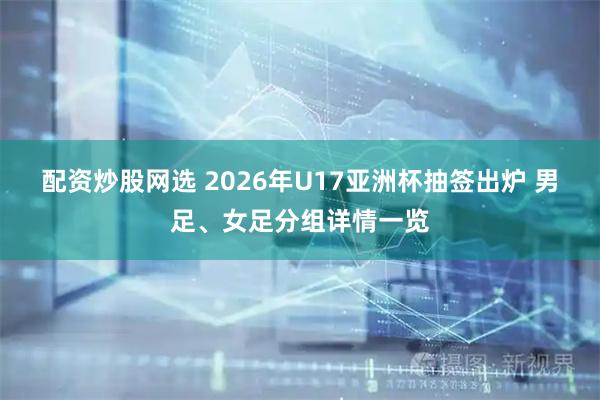 配资炒股网选 2026年U17亚洲杯抽签出炉 男足、女足分组详情一览