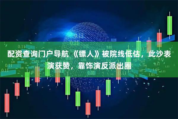 配资查询门户导航 《镖人》被院线低估，此沙表演获赞，靠饰演反派出圈