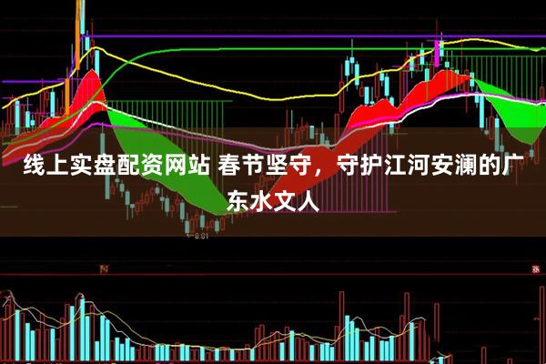 线上实盘配资网站 春节坚守，守护江河安澜的广东水文人