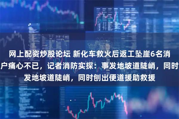 网上配资炒股论坛 新化车救火后返工坠崖6名消防员牺牲，起火住户痛心不已，记者消防实探：事发地坡道陡峭，同时刨出便道援助救援