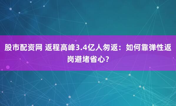 股市配资网 返程高峰3.4亿人匆返：如何靠弹性返岗避堵省心？