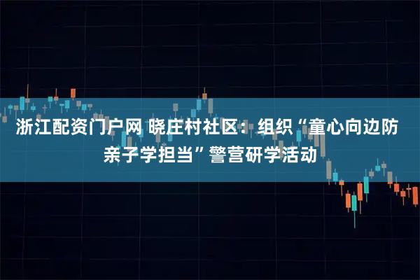 浙江配资门户网 晓庄村社区：组织“童心向边防 亲子学担当”警营研学活动