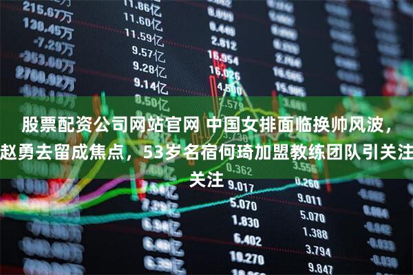 股票配资公司网站官网 中国女排面临换帅风波，赵勇去留成焦点，53岁名宿何琦加盟教练团队引关注